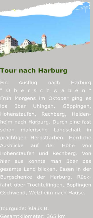Tour nach Harburg Ein Ausflug nach Harburg OberschwabenFrh Morgens im Oktober ging es los ber Uhingen, Gppingen, Hohenstaufen, Rechberg, Heiden-heim nach Harburg. Durch eine fast schon malerische Landschaft in prchtigen Herbstfarben. Herrliche Ausblicke auf der Hhe von Hohenstaufen und Rechberg. Von hier aus konnte man ber das gesamte Land blicken. Essen in der Burgschenke der Harburg. Rck-fahrt ber Trochtelfingen, Bopfingen Gschwend, Welzheim nach Hause.   Tourguide: Klaus B.Gesamtkilometer: 365 km