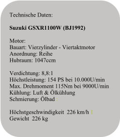 Technische Daten:   Suzuki GSXR1100W (BJ1992)  Motor:Bauart: Vierzylinder - ViertaktmotorAnordnung: ReiheHubraum: 1047ccmVerdichtung: 8,8:1Höchstleistung: 154 PS bei 10.000U/minMax. Drehmoment 115Nm bei 9000U/minKühlung: Luft & ÖlkühlungSchmierung: Ölbad :  Höchstgeschwindigkeit  226 km/h 1 Gewicht  226 kg
