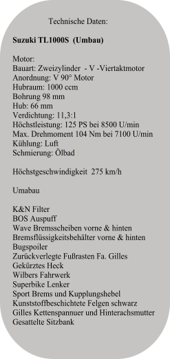 Technische Daten:   Suzuki TL1000S  (Umbau)   Motor:Bauart: Zweizylinder  - V -ViertaktmotorAnordnung: V 90° MotorHubraum: 1000 ccmBohrung 98 mmHub: 66 mmVerdichtung: 11,3:1Höchstleistung: 125 PS bei 8500 U/minMax. Drehmoment 104 Nm bei 7100 U/minKühlung: LuftSchmierung: Ölbad :  Höchstgeschwindigkeit  275 km/h Umabau K&N FilterBOS Auspuff Wave Bremsscheiben vorne & hinten Bremsflüssigkeitsbehälter vorne & hinten Bugspoiler  Zurückverlegte Fußrasten Fa. Gilles   Gekürztes Heck  Wilbers Fahrwerk  Superbike Lenker  Sport Brems und Kupplungshebel  Kunststoffbeschichtete Felgen schwarz Gilles Kettenspannuer und Hinterachsmutter Gesattelte Sitzbank