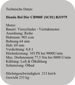 Technische Daten:   Honda Bol Dòr CB900F (SC01) BJ1979  Motor:Bauart: Vierzylinder - ViertaktmotorAnordnung: ReiheHubraum: 902 ccmBohrung 64 mmHub: 69 mmVerdichtung: 8,8:1Höchstleistung: 103 PS bei 9000U/minMax. Drehmoment 77,5 Nm bei 8000 U/minKühlung: Luft & ÖlkühlungSchmierung: Ölbad :  Höchstgeschwindigkeit  213 km/h  Gewicht 233 kg1