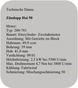 Technische Daten:   Zündapp Hai 50   Motor:Typ: 280-781Bauart: Einzylinder- ZweitaktmotorAnordnung: Mit Getriebe im BlockHubraum: 49,9 ccmBohrung: 39 mmHub: 41,8 mmVerdichtung: 09:01Höchstleistung: 2,5 kW bei 5500 U/minMax. Drehmoment 4,7 Nm bei 3800 U/minKühlung: FahrtwindSchmierung: Mischungsschmierung 50 : 1