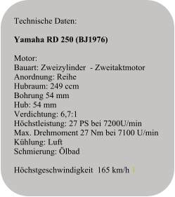 Technische Daten:   Yamaha RD 250 (BJ1976)  Motor:Bauart: Zweizylinder  - ZweitaktmotorAnordnung: ReiheHubraum: 249 ccmBohrung 54 mmHub: 54 mmVerdichtung: 6,7:1Höchstleistung: 27 PS bei 7200U/minMax. Drehmoment 27 Nm bei 7100 U/minKühlung: LuftSchmierung: Ölbad :  Höchstgeschwindigkeit  165 km/h 1