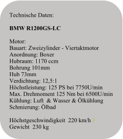 Technische Daten:   BMW R1200GS-LC  Motor:Bauart: Zweizylinder - ViertaktmotorAnordnung: BoxerHubraum: 1170 ccm Bohrung 101mm Hub 73mmVerdichtung: 12,5:1Höchstleistung: 125 PS bei 7750U/minMax. Drehmoment 125 Nm bei 6500U/minKühlung: Luft  & Wasser & ÖlkühlungSchmierung: Ölbad :  Höchstgeschwindigkeit  220 km/h 1 Gewicht  230 kg