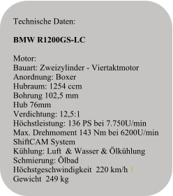Technische Daten:   BMW R1200GS-LC  Motor:Bauart: Zweizylinder - ViertaktmotorAnordnung: BoxerHubraum: 1254 ccm Bohrung 102,5 mm Hub 76mmVerdichtung: 12,5:1Höchstleistung: 136 PS bei 7.750U/minMax. Drehmoment 143 Nm bei 6200U/min ShiftCAM SystemKühlung: Luft  & Wasser & ÖlkühlungSchmierung: Ölbad : Höchstgeschwindigkeit  220 km/h 1 Gewicht  249 kg